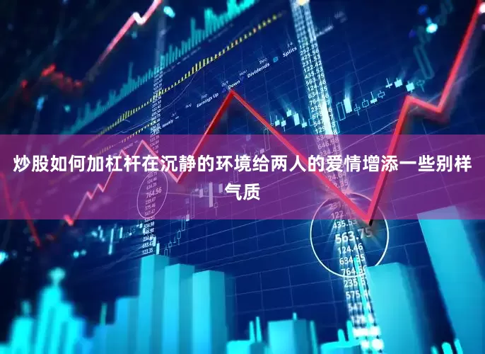 炒股如何加杠杆在沉静的环境给两人的爱情增添一些别样气质